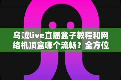 乌贼live直播盒子教程和网络机顶盒哪个流畅？全方位流畅度对比与实用观影指南