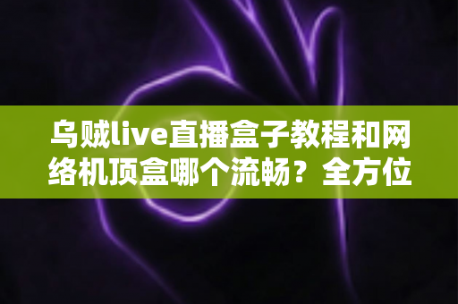 乌贼live直播盒子教程和网络机顶盒哪个流畅？全方位流畅度对比与实用观影指南