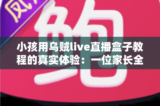 小孩用乌贼live直播盒子教程的真实体验：一位家长全程陪同测试的深度测评与避坑指南