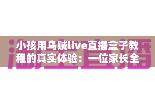 小孩用乌贼live直播盒子教程的真实体验：一位家长全程陪同测试的深度测评与避坑指南