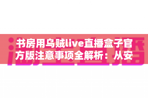 书房用乌贼live直播盒子官方版注意事项全解析:从安装到维护,打造安全流畅的居家直播体验完整指南 书房用乌贼live直播盒子官方版注意事项全解析:从安装到维护,打造安全流畅的居家直播体验完整指南