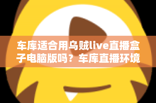 车库适合用乌贼live直播盒子电脑版吗?车库直播环境搭建全面解析与实用指南 车库适合用乌贼live直播盒子电脑版吗?车库直播环境搭建全面解析与实用指南