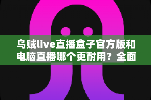 乌贼live直播盒子官方版和电脑直播哪个更耐用?全面解析直播设备使用寿命与稳定性选择指南 乌贼live直播盒子官方版和电脑直播哪个更耐用?全面解析直播设备使用寿命与稳定性选择指南