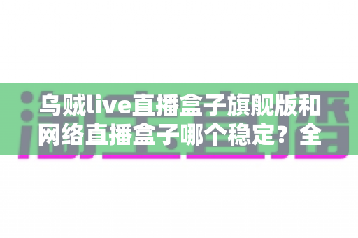 乌贼live直播盒子旗舰版和网络直播盒子哪个稳定?全方位稳定性对比评测与选购指南 乌贼live直播盒子旗舰版和网络直播盒子哪个稳定?全方位稳定性对比评测与选购指南