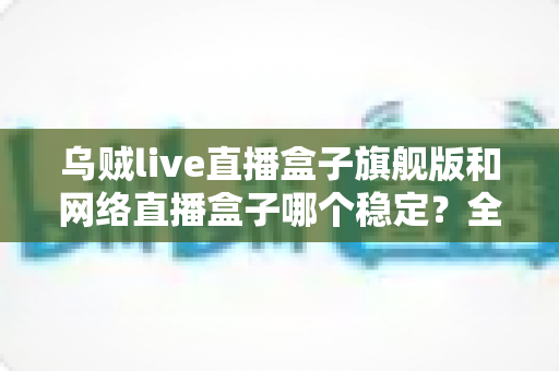 乌贼live直播盒子旗舰版和网络直播盒子哪个稳定？全方位稳定性对比评测与选购指南