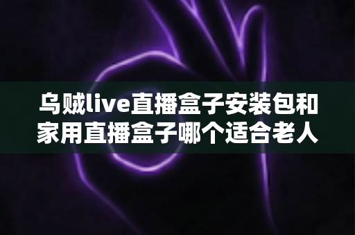 乌贼live直播盒子安装包和家用直播盒子哪个适合老人?全面对比与选购指南 乌贼live直播盒子安装包和家用直播盒子哪个适合老人?全面对比与选购指南