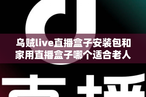 乌贼live直播盒子安装包和家用直播盒子哪个适合老人?全面对比与选购指南 乌贼live直播盒子安装包和家用直播盒子哪个适合老人?全面对比与选购指南