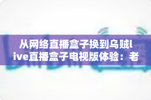 从网络直播盒子换到乌贼live直播盒子电视版体验：老用户亲测，大屏观影真的升级了吗？
