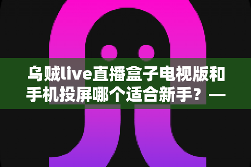 乌贼live直播盒子电视版和手机投屏哪个适合新手?——新手大屏看直播的两种方式深度对比与选择指南 乌贼live直播盒子电视版和手机投屏哪个适合新手?——新手大屏看直播的两种方式深度对比与选择指南