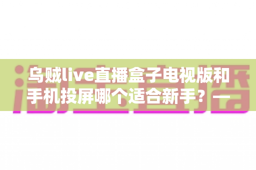 乌贼live直播盒子电视版和手机投屏哪个适合新手?——新手大屏看直播的两种方式深度对比与选择指南 乌贼live直播盒子电视版和手机投屏哪个适合新手?——新手大屏看直播的两种方式深度对比与选择指南