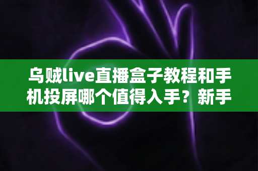 乌贼live直播盒子教程和手机投屏哪个值得入手?新手主播设备选购深度测评 乌贼live直播盒子教程和手机投屏哪个值得入手?新手主播设备选购深度测评