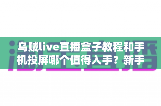 乌贼live直播盒子教程和手机投屏哪个值得入手？新手主播设备选购深度测评