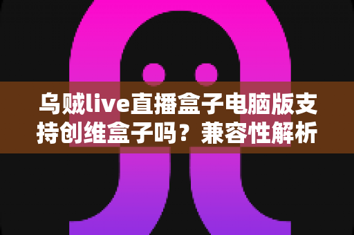 乌贼live直播盒子电脑版支持创维盒子吗？兼容性解析与安装使用全指南