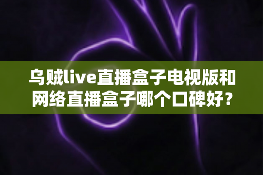 乌贼live直播盒子电视版和网络直播盒子哪个口碑好？全方位深度对比评测，帮你选出最适合自己的大屏直播方案