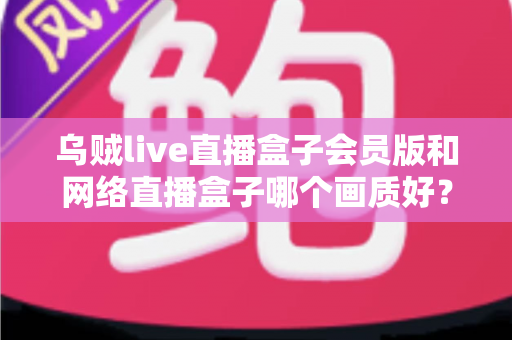 乌贼live直播盒子会员版和网络直播盒子哪个画质好?深度画质对比与选购全攻略 乌贼live直播盒子会员版和网络直播盒子哪个画质好?深度画质对比与选购全攻略