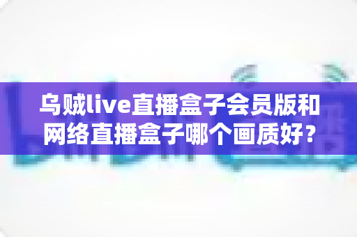 乌贼live直播盒子会员版和网络直播盒子哪个画质好？深度画质对比与选购全攻略