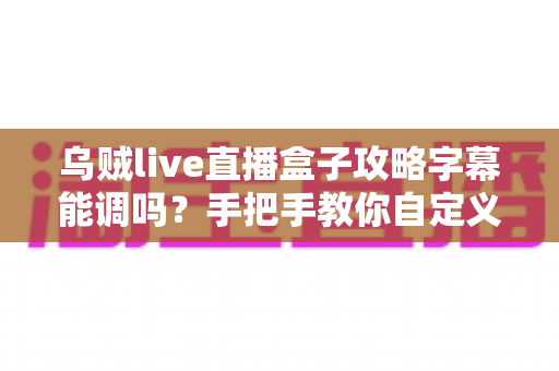 乌贼live直播盒子攻略字幕能调吗？手把手教你自定义字幕设置，观看体验全面升级