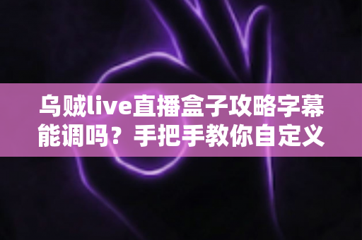 乌贼live直播盒子攻略字幕能调吗？手把手教你自定义字幕设置，观看体验全面升级