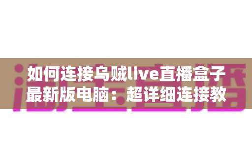 如何连接乌贼live直播盒子最新版电脑:超详细连接教程与故障排查全攻略 如何连接乌贼live直播盒子最新版电脑:超详细连接教程与故障排查全攻略