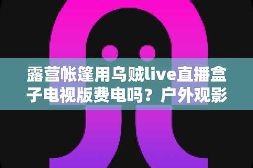 露营帐篷用乌贼live直播盒子电视版费电吗?户外观影功耗全解析与省电指南 露营帐篷用乌贼live直播盒子电视版费电吗?户外观影功耗全解析与省电指南