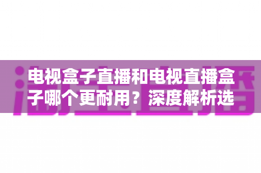 电视盒子直播和电视直播盒子哪个更耐用?深度解析选购与保养全攻略 电视盒子直播和电视直播盒子哪个更耐用?深度解析选购与保养全攻略