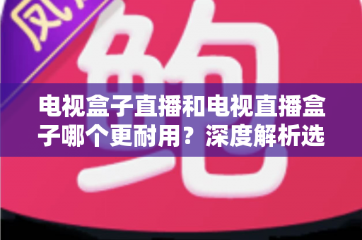 电视盒子直播和电视直播盒子哪个更耐用？深度解析选购与保养全攻略