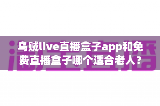 乌贼live直播盒子app和免费直播盒子哪个适合老人?长辈观影首选深度评测与实用选购指南 乌贼live直播盒子app和免费直播盒子哪个适合老人?长辈观影首选深度评测与实用选购指南
