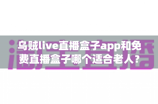 乌贼live直播盒子app和免费直播盒子哪个适合老人?长辈观影首选深度评测与实用选购指南 乌贼live直播盒子app和免费直播盒子哪个适合老人?长辈观影首选深度评测与实用选购指南
