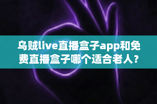 乌贼live直播盒子app和免费直播盒子哪个适合老人？长辈观影首选深度评测与实用选购指南