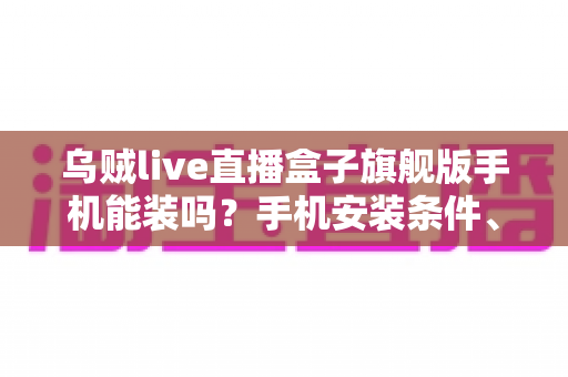 乌贼live直播盒子旗舰版手机能装吗?手机安装条件、步骤与注意事项全解析 乌贼live直播盒子旗舰版手机能装吗?手机安装条件、步骤与注意事项全解析