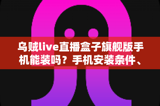 乌贼live直播盒子旗舰版手机能装吗?手机安装条件、步骤与注意事项全解析 乌贼live直播盒子旗舰版手机能装吗?手机安装条件、步骤与注意事项全解析