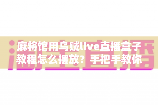麻将馆用乌贼live直播盒子教程怎么摆放？手把手教你打造清晰稳定的麻将直播画面