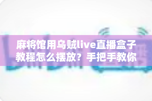 麻将馆用乌贼live直播盒子教程怎么摆放？手把手教你打造清晰稳定的麻将直播画面
