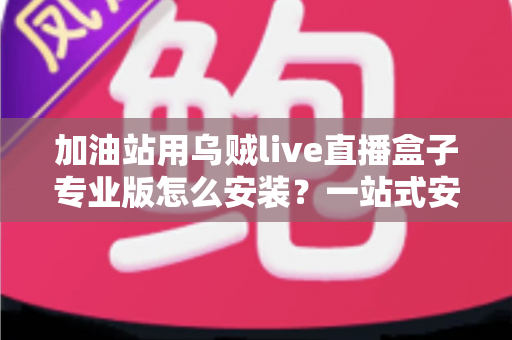 加油站用乌贼live直播盒子专业版怎么安装？一站式安装教程与实操避坑指南助您快速上手