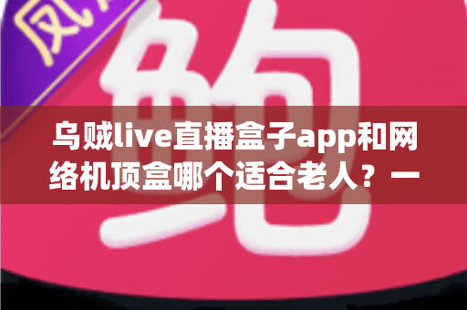 乌贼live直播盒子app和网络机顶盒哪个适合老人？一文看懂长辈看电视的最佳选择