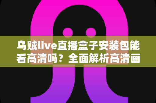乌贼live直播盒子安装包能看高清吗?全面解析高清画质、安装流程与使用体验全攻略 乌贼live直播盒子安装包能看高清吗?全面解析高清画质、安装流程与使用体验全攻略