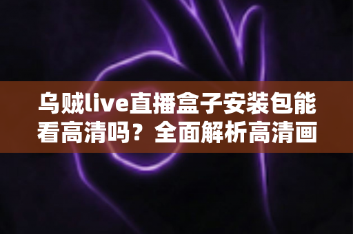 乌贼live直播盒子安装包能看高清吗？全面解析高清画质、安装流程与使用体验全攻略