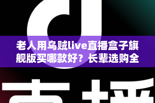 老人用乌贼live直播盒子旗舰版买哪款好？长辈选购全攻略与实用建议