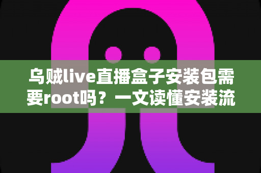 乌贼live直播盒子安装包需要root吗？一文读懂安装流程、权限要求与安全注意事项