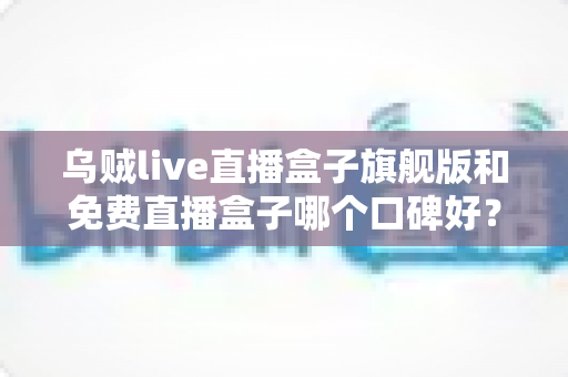 乌贼live直播盒子旗舰版和免费直播盒子哪个口碑好?深度对比与避坑全指南 乌贼live直播盒子旗舰版和免费直播盒子哪个口碑好?深度对比与避坑全指南