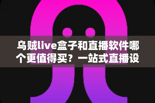 乌贼live盒子和直播软件哪个更值得买？一站式直播设备选购深度解析与避坑指南