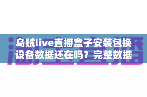 乌贼live直播盒子安装包换设备数据还在吗？完整数据迁移与备份指南一文读懂