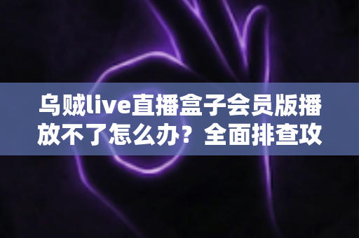 乌贼live直播盒子会员版播放不了怎么办？全面排查攻略与实用解决技巧大公开