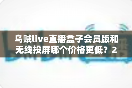 乌贼live直播盒子会员版和无线投屏哪个价格更低?2025最新价格对比与家庭观影省钱选购全攻略 乌贼live直播盒子会员版和无线投屏哪个价格更低?2025最新价格对比与家庭观影省钱选购全攻略