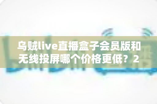 乌贼live直播盒子会员版和无线投屏哪个价格更低？2025最新价格对比与家庭观影省钱选购全攻略