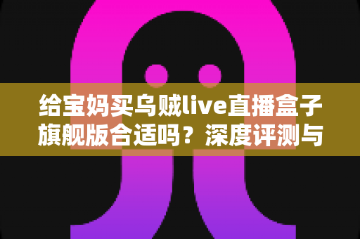 给宝妈买乌贼live直播盒子旗舰版合适吗?深度评测与选购指南,帮你找到最适合的直播创业起点 给宝妈买乌贼live直播盒子旗舰版合适吗?深度评测与选购指南,帮你找到最适合的直播创业起点