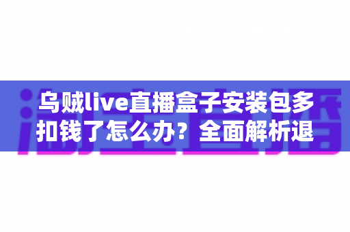 乌贼live直播盒子安装包多扣钱了怎么办?全面解析退款流程与维权指南 乌贼live直播盒子安装包多扣钱了怎么办?全面解析退款流程与维权指南