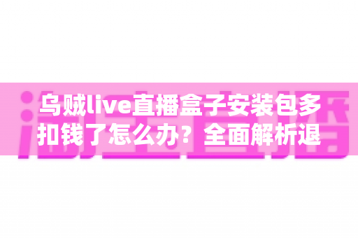 乌贼live直播盒子安装包多扣钱了怎么办?全面解析退款流程与维权指南 乌贼live直播盒子安装包多扣钱了怎么办?全面解析退款流程与维权指南