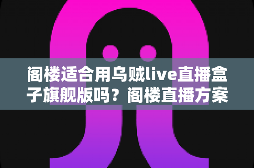 阁楼适合用乌贼live直播盒子旗舰版吗？阁楼直播方案全面解析与实用建议