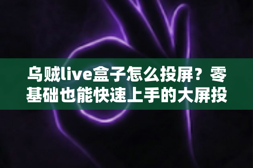 乌贼live盒子怎么投屏？零基础也能快速上手的大屏投屏全流程实用指南